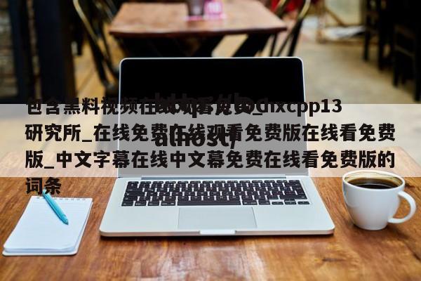 包含黑料视频在线观看免费_hxcpp13研究所_在线免费在线观看免费版在线看免费版_中文字幕在线中文幕免费在线看免费版的词条